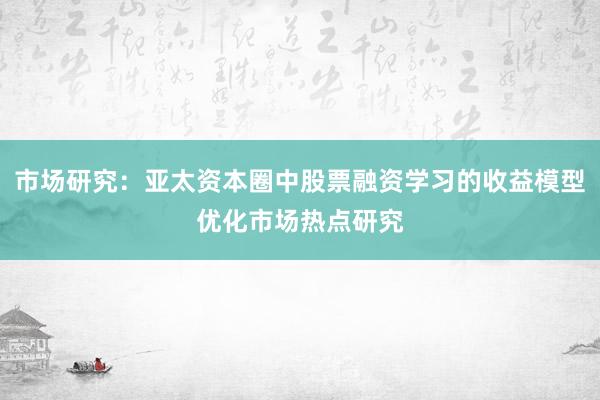 市场研究：亚太资本圈中股票融资学习的收益模型优化市场热点研究