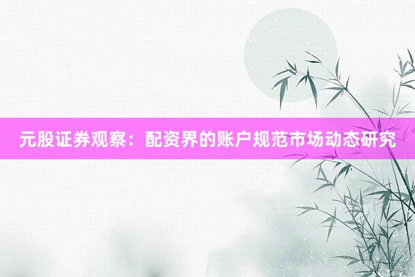 元股证券观察：配资界的账户规范市场动态研究