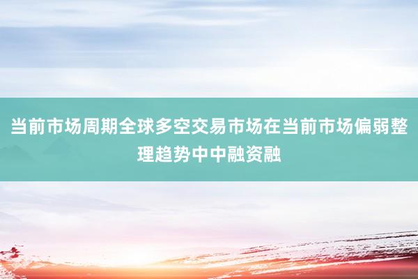 当前市场周期全球多空交易市场在当前市场偏弱整理趋势中中融资融