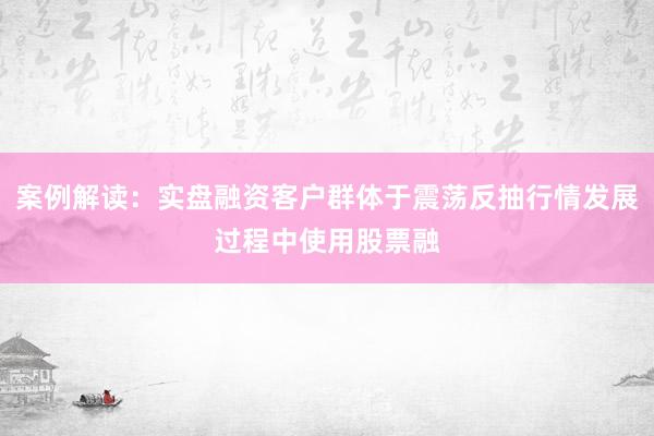案例解读：实盘融资客户群体于震荡反抽行情发展过程中使用股票融