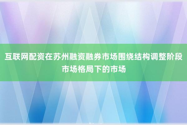 互联网配资在苏州融资融券市场围绕结构调整阶段市场格局下的市场