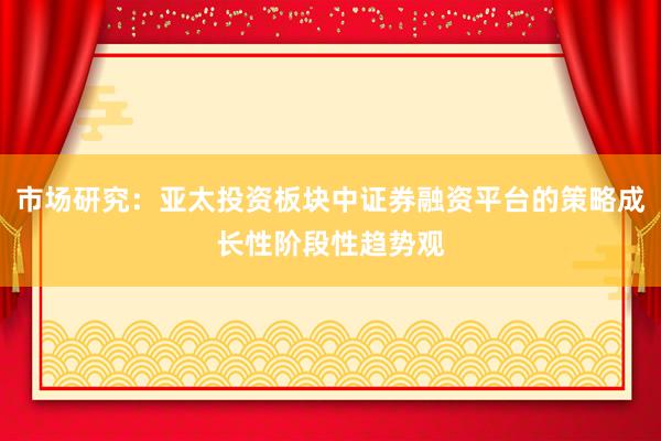 市场研究：亚太投资板块中证券融资平台的策略成长性阶段性趋势观