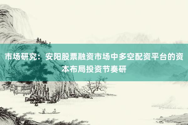 市场研究：安阳股票融资市场中多空配资平台的资本布局投资节奏研