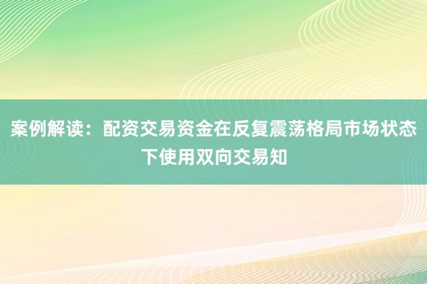 案例解读：配资交易资金在反复震荡格局市场状态下使用双向交易知