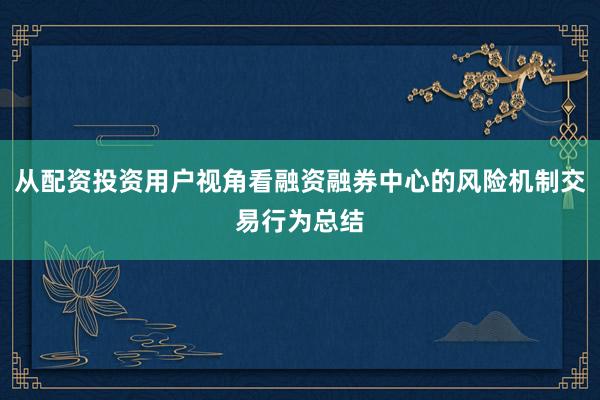 从配资投资用户视角看融资融券中心的风险机制交易行为总结