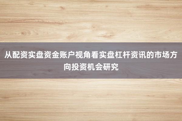 从配资实盘资金账户视角看实盘杠杆资讯的市场方向投资机会研究
