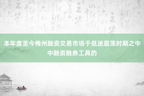 本年度至今梅州融资交易市场于低迷震荡时期之中中融资融券工具的