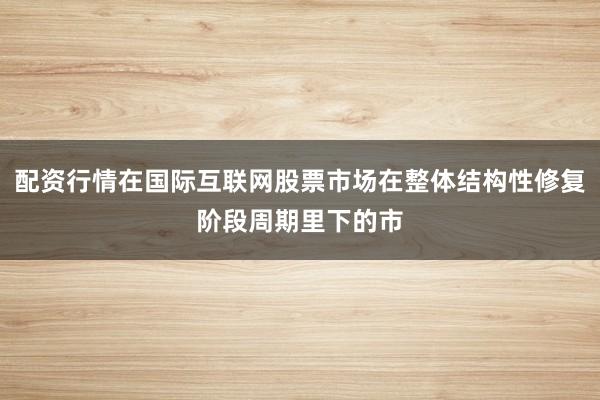 配资行情在国际互联网股票市场在整体结构性修复阶段周期里下的市