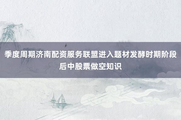 季度周期济南配资服务联盟进入题材发酵时期阶段后中股票做空知识