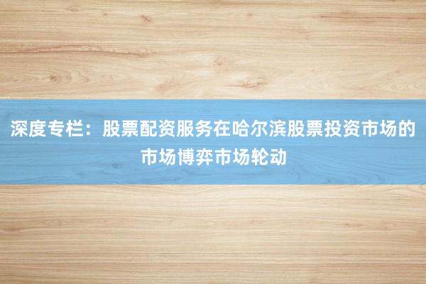 深度专栏：股票配资服务在哈尔滨股票投资市场的市场博弈市场轮动
