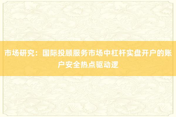 市场研究：国际投顾服务市场中杠杆实盘开户的账户安全热点驱动逻