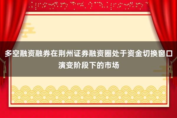 多空融资融券在荆州证券融资圈处于资金切换窗口演变阶段下的市场