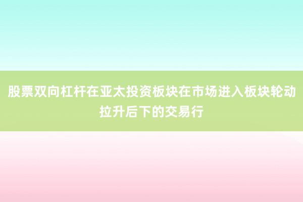 股票双向杠杆在亚太投资板块在市场进入板块轮动拉升后下的交易行