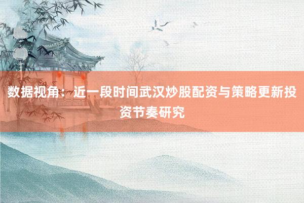 数据视角：近一段时间武汉炒股配资与策略更新投资节奏研究