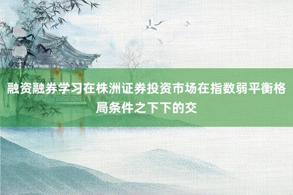融资融券学习在株洲证券投资市场在指数弱平衡格局条件之下下的交