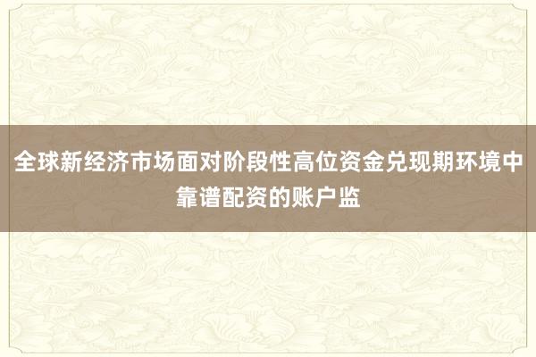 全球新经济市场面对阶段性高位资金兑现期环境中靠谱配资的账户监