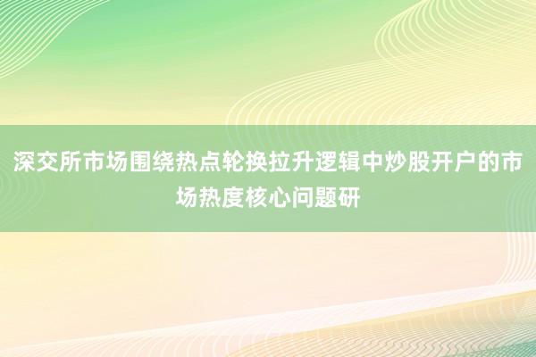深交所市场围绕热点轮换拉升逻辑中炒股开户的市场热度核心问题研