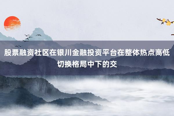 股票融资社区在银川金融投资平台在整体热点高低切换格局中下的交