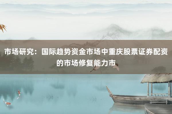 市场研究：国际趋势资金市场中重庆股票证券配资的市场修复能力市