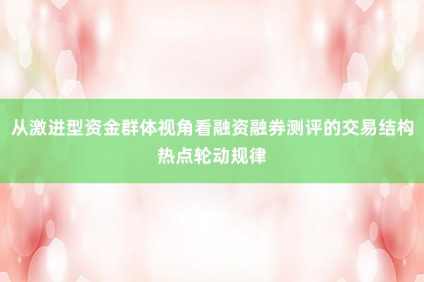 从激进型资金群体视角看融资融券测评的交易结构热点轮动规律