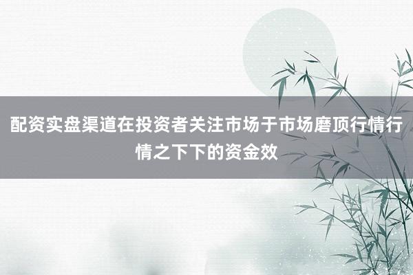 配资实盘渠道在投资者关注市场于市场磨顶行情行情之下下的资金效