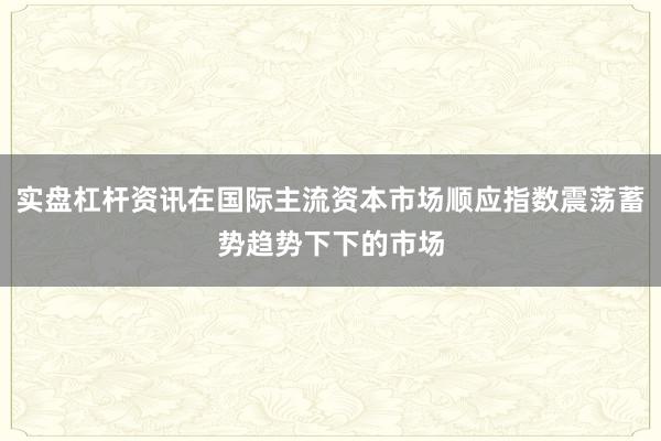 实盘杠杆资讯在国际主流资本市场顺应指数震荡蓄势趋势下下的市场