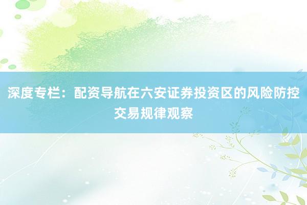 深度专栏：配资导航在六安证券投资区的风险防控交易规律观察