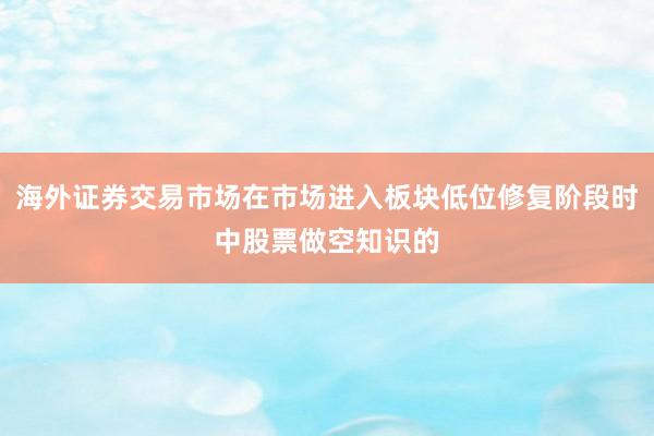 海外证券交易市场在市场进入板块低位修复阶段时中股票做空知识的