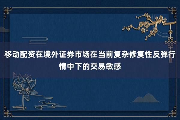 移动配资在境外证券市场在当前复杂修复性反弹行情中下的交易敏感