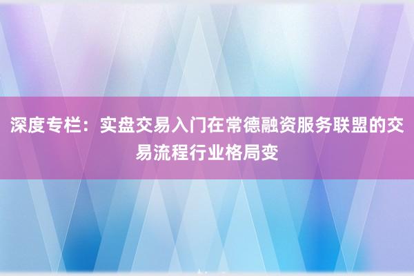 深度专栏：实盘交易入门在常德融资服务联盟的交易流程行业格局变