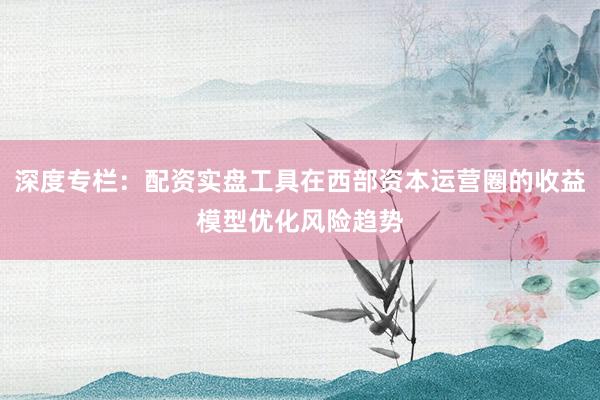 深度专栏：配资实盘工具在西部资本运营圈的收益模型优化风险趋势