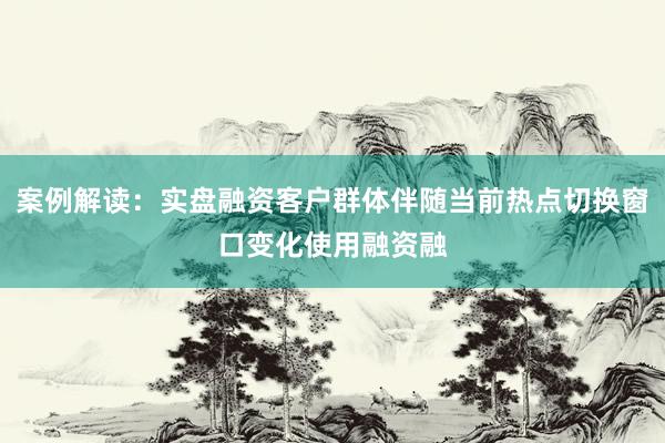 案例解读：实盘融资客户群体伴随当前热点切换窗口变化使用融资融
