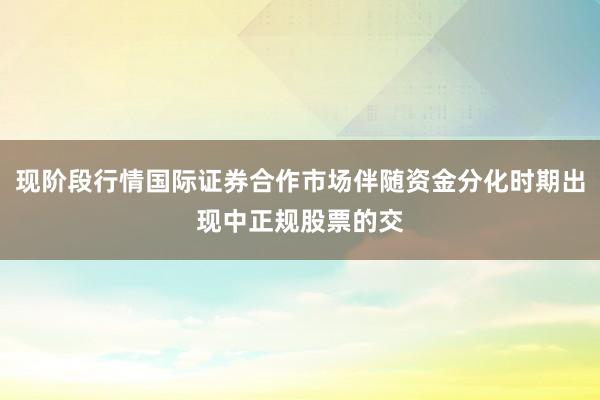 现阶段行情国际证券合作市场伴随资金分化时期出现中正规股票的交