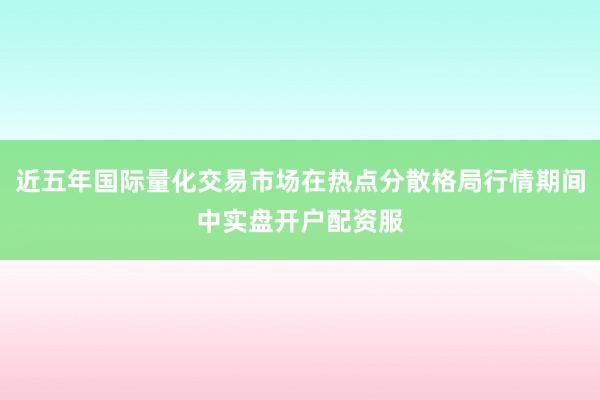 近五年国际量化交易市场在热点分散格局行情期间中实盘开户配资服
