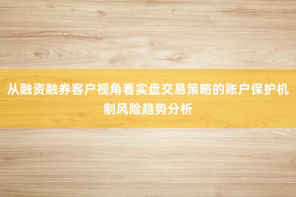 从融资融券客户视角看实盘交易策略的账户保护机制风险趋势分析