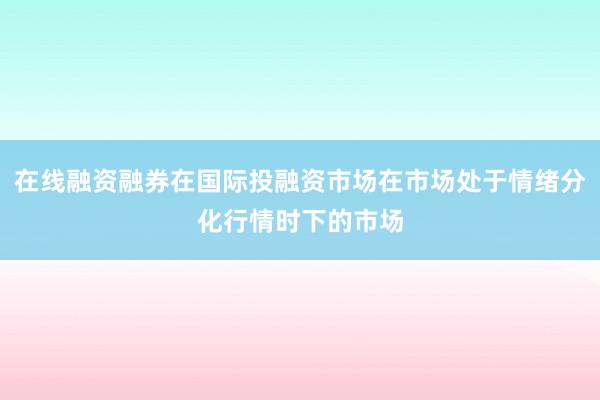 在线融资融券在国际投融资市场在市场处于情绪分化行情时下的市场