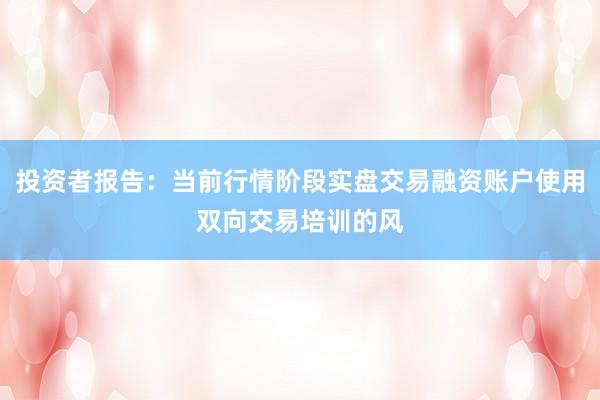 投资者报告：当前行情阶段实盘交易融资账户使用双向交易培训的风
