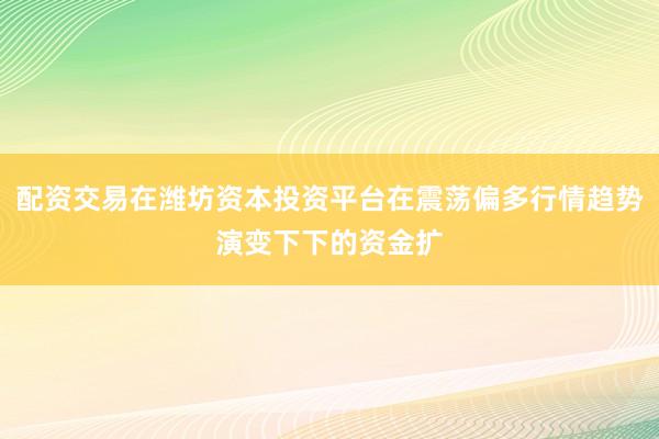 配资交易在潍坊资本投资平台在震荡偏多行情趋势演变下下的资金扩