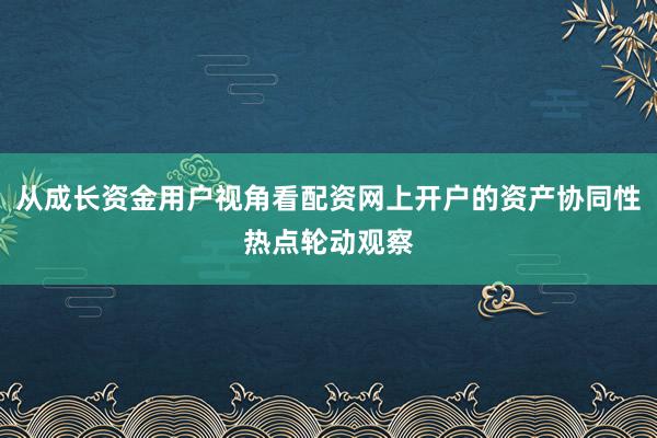 从成长资金用户视角看配资网上开户的资产协同性热点轮动观察