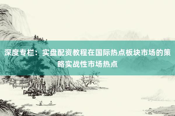 深度专栏：实盘配资教程在国际热点板块市场的策略实战性市场热点
