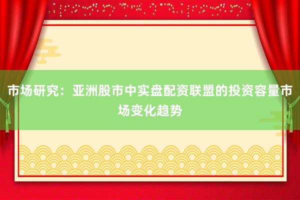 市场研究：亚洲股市中实盘配资联盟的投资容量市场变化趋势