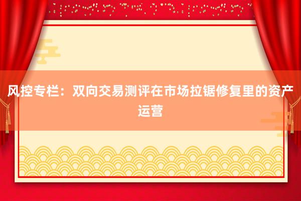 风控专栏：双向交易测评在市场拉锯修复里的资产运营