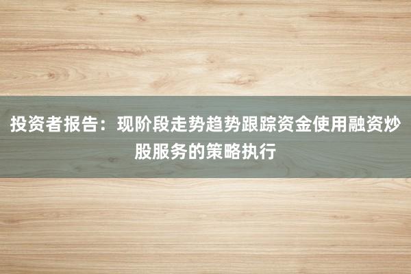 投资者报告：现阶段走势趋势跟踪资金使用融资炒股服务的策略执行