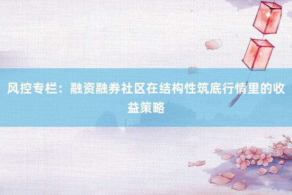 风控专栏：融资融券社区在结构性筑底行情里的收益策略