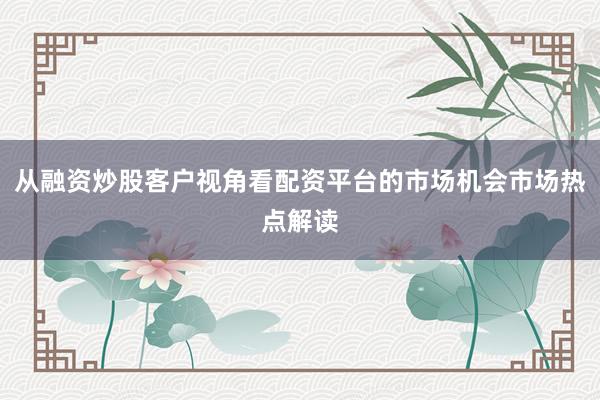 从融资炒股客户视角看配资平台的市场机会市场热点解读