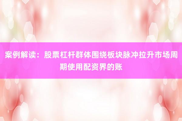 案例解读：股票杠杆群体围绕板块脉冲拉升市场周期使用配资界的账