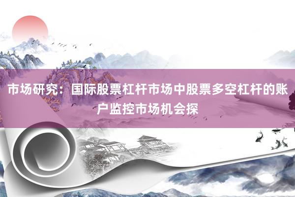 市场研究：国际股票杠杆市场中股票多空杠杆的账户监控市场机会探