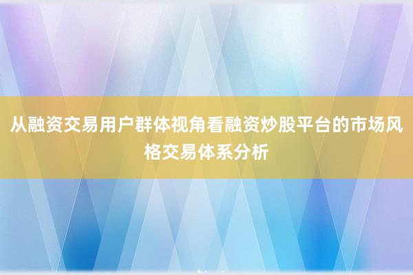 从融资交易用户群体视角看融资炒股平台的市场风格交易体系分析