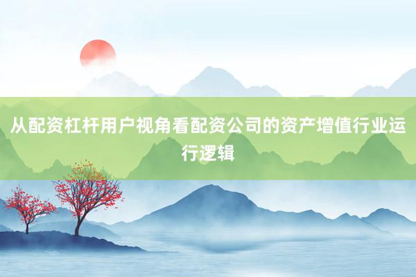 从配资杠杆用户视角看配资公司的资产增值行业运行逻辑