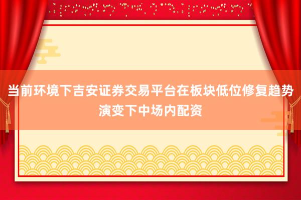 当前环境下吉安证券交易平台在板块低位修复趋势演变下中场内配资